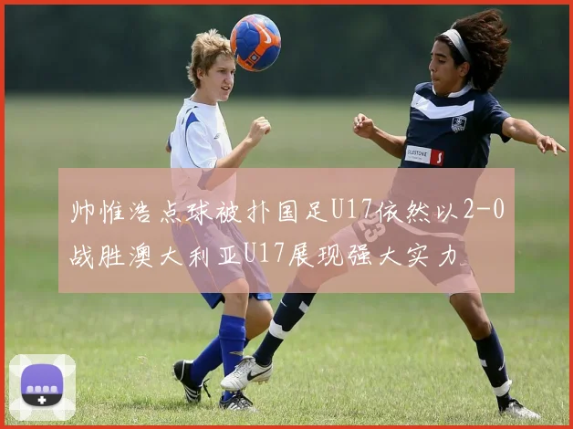 帅惟浩点球被扑国足U17依然以2-0战胜澳大利亚U17展现强大实力