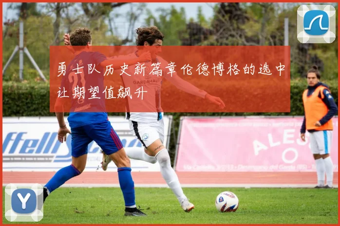 勇士队历史新篇章伦德博格的选中让期望值飙升