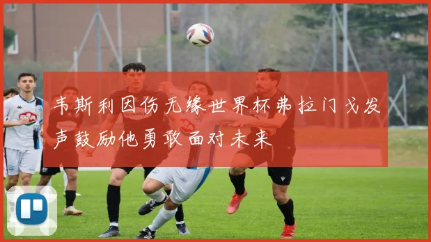 韦斯利因伤无缘世界杯弗拉门戈发声鼓励他勇敢面对未来