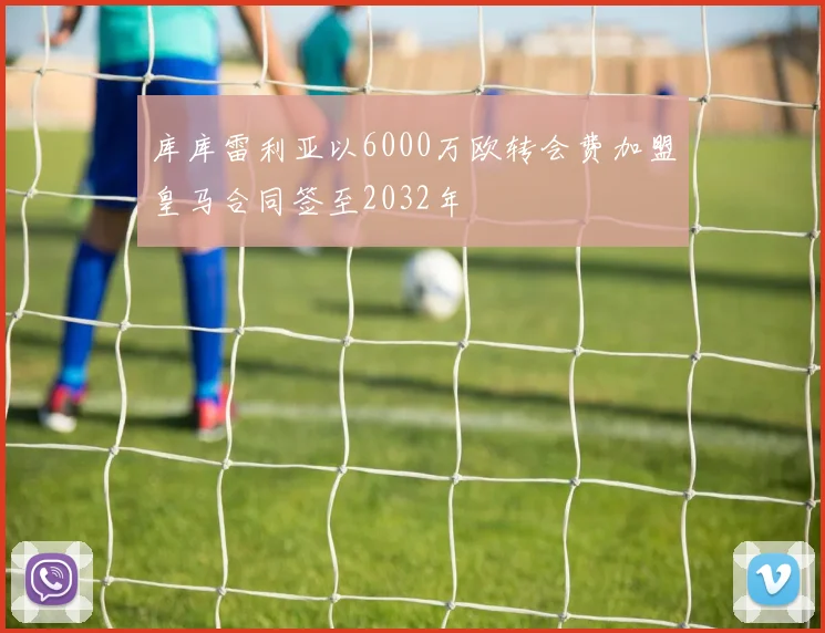 库库雷利亚以6000万欧转会费加盟皇马合同签至2032年