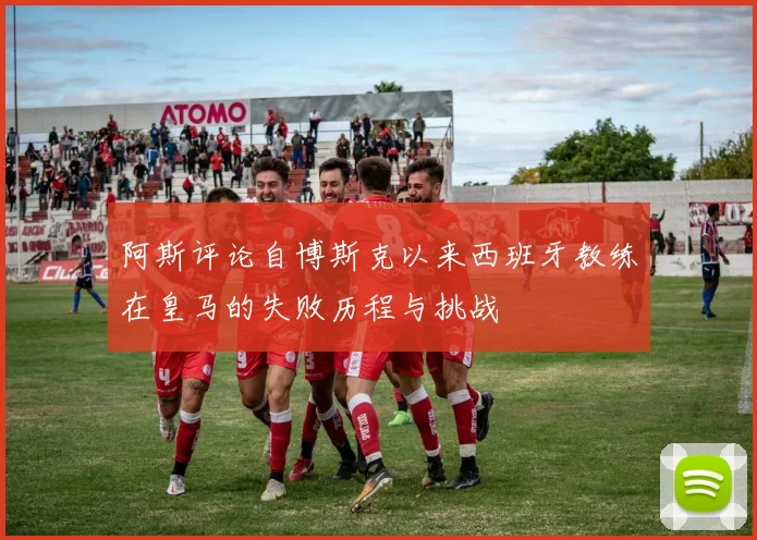 阿斯评论自博斯克以来西班牙教练在皇马的失败历程与挑战