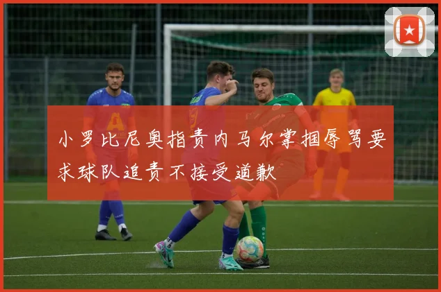小罗比尼奥指责内马尔掌掴辱骂要求球队追责不接受道歉
