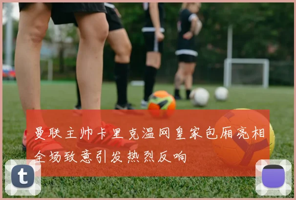 曼联主帅卡里克温网皇家包厢亮相全场致意引发热烈反响