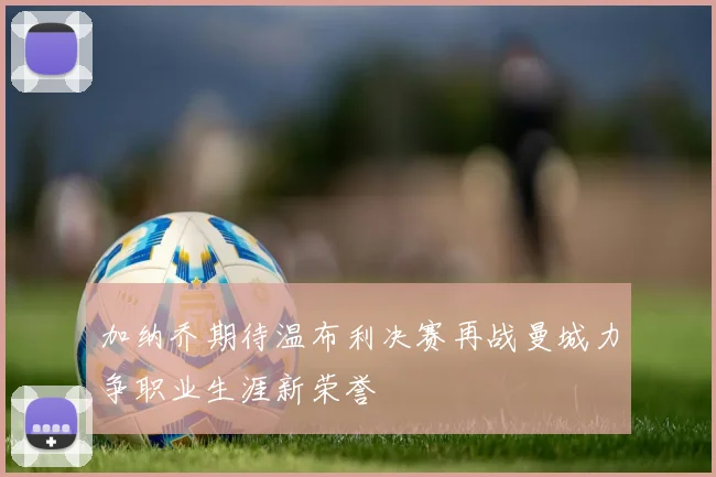 加纳乔期待温布利决赛再战曼城力争职业生涯新荣誉