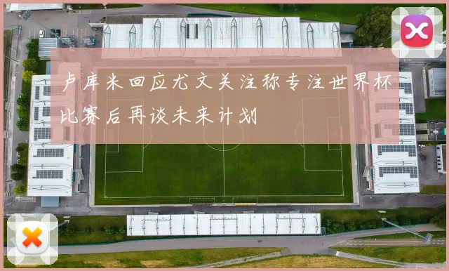 卢库米回应尤文关注称专注世界杯比赛后再谈未来计划