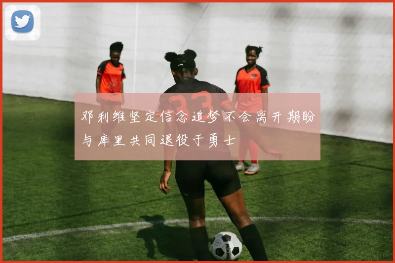 邓利维坚定信念追梦不会离开期盼与库里共同退役于勇士