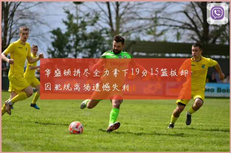 华盛顿拼尽全力拿下19分15篮板却因犯规离场遗憾失利