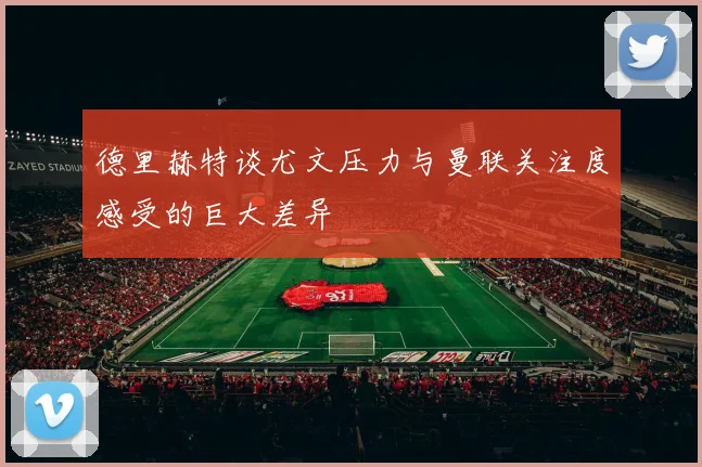 德里赫特谈尤文压力与曼联关注度感受的巨大差异