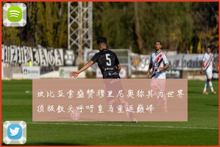 坎比亚索盛赞穆里尼奥称其为世界顶级教头呼吁皇马重返巅峰