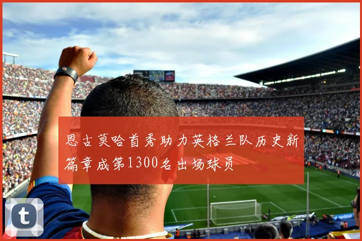 恩古莫哈首秀助力英格兰队历史新篇章成第1300名出场球员