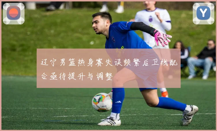 辽宁男篮热身赛失误频繁后卫线配合亟待提升与调整