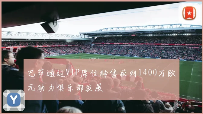 巴萨通过VIP席位转售获利1400万欧元助力俱乐部发展