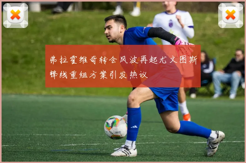 弗拉霍维奇转会风波再起尤文图斯锋线重组方案引发热议