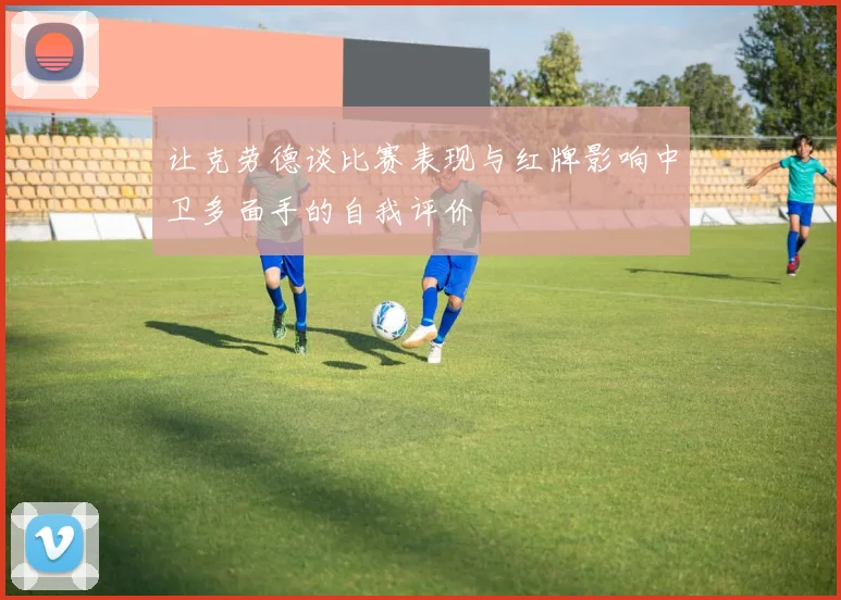 让克劳德谈比赛表现与红牌影响中卫多面手的自我评价