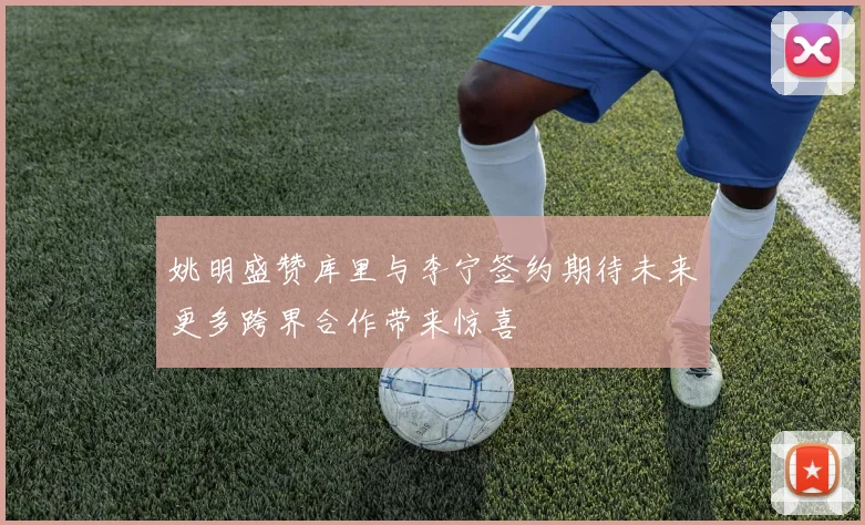 姚明盛赞库里与李宁签约期待未来更多跨界合作带来惊喜